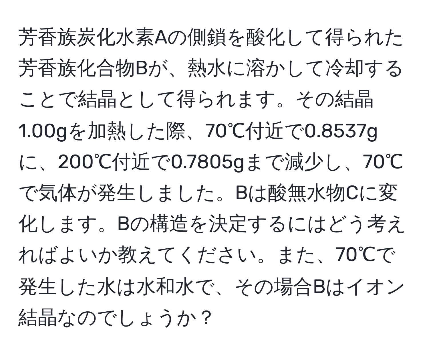 芳香族炭化水素Aの側鎖を酸化して得られた芳香族化合物Bが、熱水に溶かして冷却することで結晶として得られます。その結晶1.00gを加熱した際、70℃付近で0.8537gに、200℃付近で0.7805gまで減少し、70℃で気体が発生しました。Bは酸無水物Cに変化します。Bの構造を決定するにはどう考えればよいか教えてください。また、70℃で発生した水は水和水で、その場合Bはイオン結晶なのでしょうか？