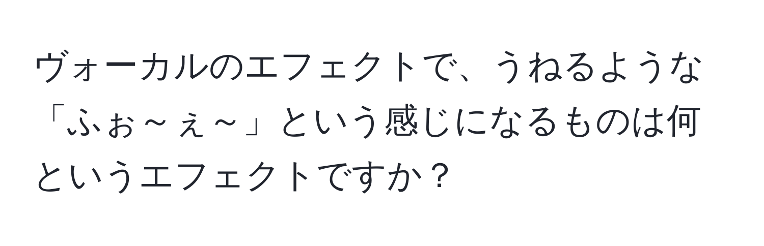 ヴォーカルのエフェクトで、うねるような「ふぉ～ぇ～」という感じになるものは何というエフェクトですか？