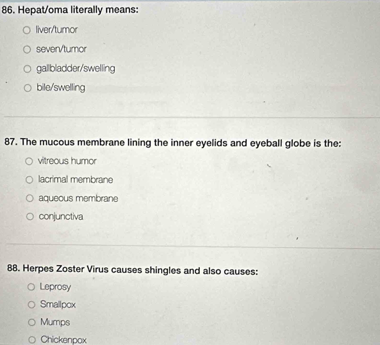 Hepat/oma literally means:
liver/tumor
seven/tumor
gallbladder/swelling
bile/swelling
87. The mucous membrane lining the inner eyelids and eyeball globe is the:
vitreous humor
lacrimal membrane
aqueous membrane
conjunctiva
88. Herpes Zoster Virus causes shingles and also causes:
Leprosy
Smallpox
Mumps
Chickenpox