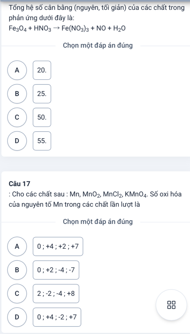 Tổng hệ số cân bằng (nguyên, tối giản) của các chất trong
phản ứng dưới đây là:
Fe_3O_4+HNO_3to Fe(NO_3)_3+NO+H_2O
Chọn một đáp án đúng
A 20.
B 25.
C 50.
D 55.
Câu 17
: Cho các chất sau : Mn, MnO_2, MnCl_2, KMnO_4. Số oxi hóa
của nguyên tố Mn trong các chất lần lượt là
Chọn một đáp án đúng
A 0; +4; +2; +7
B 0; +2; -4; -7
C 2; -2; -4; +8
D 0; +4; -2; +7