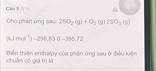 #16 Báo lỗi 
Cho phản ứng sau: 2SO_2(g)+O_2(g)2SO_3(g)
(kJmol^(-1))-296,830-395,72
Biến thiên enthalpy của phản ứng sau ở điều kiện 
chuẩn có giá trị là