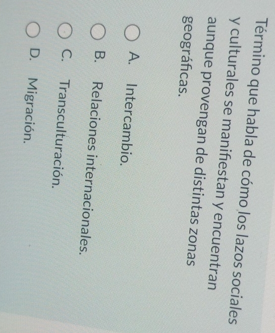 Término que habla de cómo los lazos sociales
y culturales se manifiestan y encuentran
aunque provengan de distintas zonas
geográficas.
A. Intercambio.
B. Relaciones internacionales.
C. Transculturación.
D. Migración.