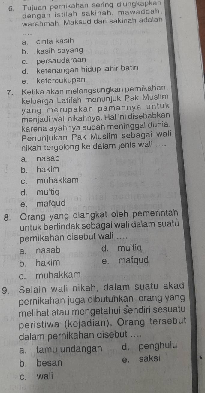 Tujuan pernikahan sering diungkapkan
dengan istilah sakinah, mawaddah,
warahmah. Maksud dari sakinah adalah
_
a. cinta kasih
b. kasih sayang
c. persaudaraan
d. ketenangan hidup lahir batin
e. ketercukupan
7. Ketika akan melangsungkan pernikahan，
keluarga Latifah menunjuk Pak Muslim
yang merupakan pamannya untuk
menjadi wali nikahnya. Hal ini disebabkan
karena ayahnya sudah meninggal dunia.
Penunjukan Pak Muslim sebagai wali
nikah tergolong ke dalam jenis wali ....
a. nasab
b. hakim
c. muhakkam
d. mu'tiq
e. mafqud
8. Orang yang diangkat oleh pemerintah
untuk bertindak sebagai wali dalam suatu
pernikahan disebut wali ....
a. nasab d. mu'tiq
b. hakim e. mafqud
c. muhakkam
9. Selain wali nikah, dalam suatu akad
pernikahan juga dibutuhkan orang yang
melihat atau mengetahui sendiri sesuatu
peristiwa (kejadian). Orang tersebut
dalam pernikahan disebut ....
a. tamu undangan d. penghulu
b. besan e. saksi
c. wali