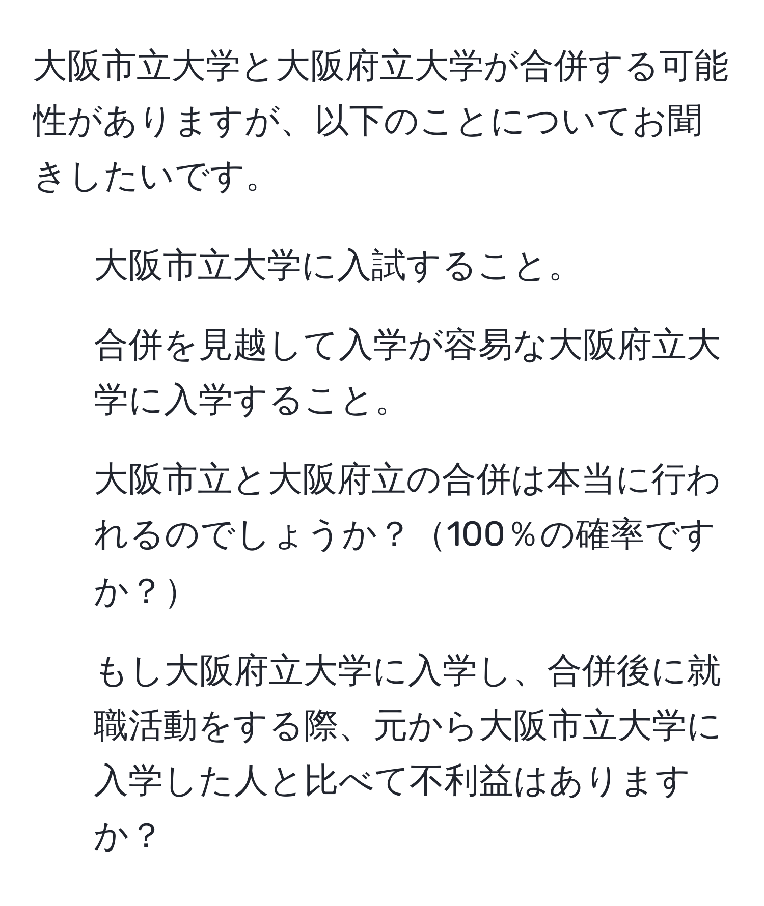 大阪市立大学と大阪府立大学が合併する可能性がありますが、以下のことについてお聞きしたいです。  
1. 大阪市立大学に入試すること。  
2. 合併を見越して入学が容易な大阪府立大学に入学すること。  
3. 大阪市立と大阪府立の合併は本当に行われるのでしょうか？100％の確率ですか？  
4. もし大阪府立大学に入学し、合併後に就職活動をする際、元から大阪市立大学に入学した人と比べて不利益はありますか？