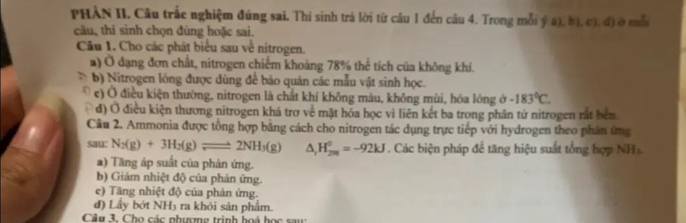 PHÀN II. Câu trắc nghiệm đúng sai. Thi sinh trả lời từ câu 1 đến câu 4. Trong mỗi ý a), b), c), đ) ở mỗi
câu, thí sinh chọn đùng hoặc sai.
Câu 1. Cho các phát biểu sau về nitrogen.
a) Ở dạng đơn chất, nitrogen chiếm khoảng 78% thể tích của không khí.
b) Nitrogen lòng được dùng để bảo quản các mẫu vật sinh học.
e) Ở điều kiện thường, nitrogen là chất khí không mảu, không mùi, hóa lông ở -183°C. 
d) Ở điều kiện thương nitrogen khá trơ về mặt hóa học vì liên kết ba trong phân tử nitrogen rắt bên
Câu 2. Ammonia được tổng hợp bằng cách cho nitrogen tác dụng trực tiếp với hydrogen theo phản ứng
sau: N_2(g)+3H_2(g)leftharpoons 2NH_3(g) △ _rH_(298)^(θ)=-92kJ. Các biện pháp để tăng hiệu suất tổng hợp NH_2
a) Tăng áp suất của phản ứng.
b) Giám nhiệt độ của phản ứng.
e) Tăng nhiệt độ của phản ứng.
đ) Lầy bớt NH3 ra khỏi sản phẩm.
Câu 3. Cho các nhượng trình hoá học saw: