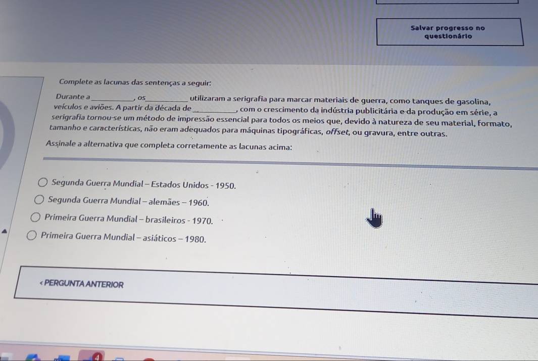 Salvar progresso no
questio nário
Complete as lacunas das sentenças a seguir:
Durante a_ , oS_ utilizaram a serigrafia para marcar materiais de guerra, como tanques de gasolina,
veículos e aviões. A partir da década de_ , com o crescimento da indústria publicitária e da produção em série, a
serigrafia tornou-se um método de impressão essencial para todos os meios que, devido à natureza de seu material, formato,
tamanho e características, não eram adequados para máquinas tipográficas, offset, ou gravura, entre outras.
Assinale a alternativa que completa corretamente as lacunas acima:
Segunda Guerra Mundial - Estados Unidos - 1950.
Segunda Guerra Mundial - alemães - 1960.
Primeira Guerra Mundial - brasileiros - 1970.
Primeira Guerra Mundial - asiáticos - 1980.
< PERGUNTA ANTERIOR