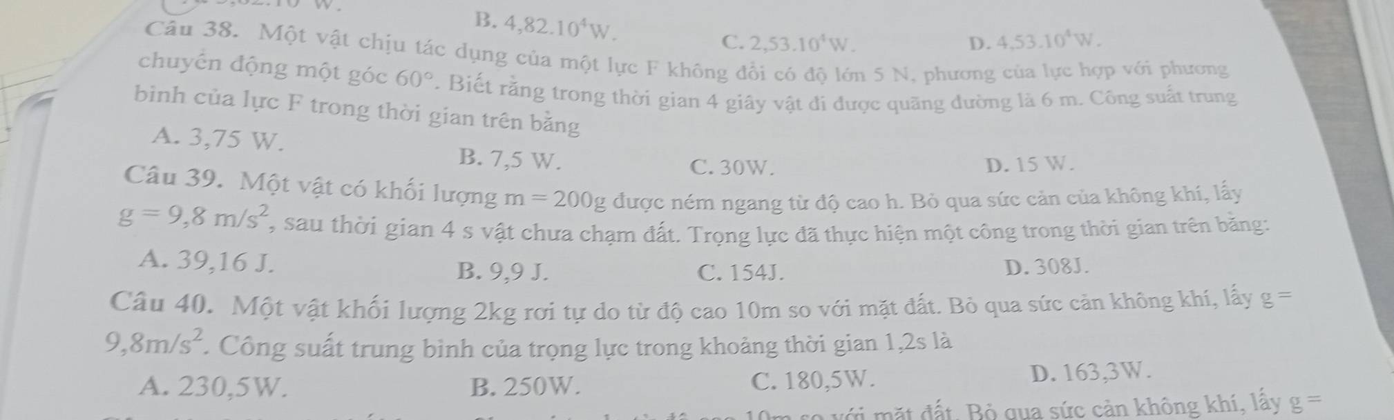 B. 4,82.10^4W.
C. 2,53.10^4W. D. 4,53.10^4W. 
Câu 38. Một vật chịu tác dụng của một lực F không đổi có độ lớn 5 N, phương của lực hợp với phương
chuyến động một góc 60°. Biết rằng trong thời gian 4 giây vật đi được quãng đường là 6 m. Công suất trung
bình của lực F trong thời gian trên bằng
A. 3,75 W.
B. 7,5 W.
C. 30W. D. 15 W.
Câu 39. Một vật có khối lượng m=200g được ném ngang từ độ cao h. Bỏ qua sức cản của không khí, lấy
g=9,8m/s^2 , sau thời gian 4 s vật chưa chạm đất. Trọng lực đã thực hiện một công trong thời gian trên bằng:
A. 39, 16 J. B. 9,9 J. C. 154J. D. 308J.
Câu 40. Một vật khối lượng 2kg rơi tự do từ độ cao 10m so với mặt đất. Bỏ qua sức cản không khí, lấy g=
9, 8m/s^2. Công suất trung bình của trọng lực trong khoảng thời gian 1,2s là
A. 230,5W. B. 250W. C. 180,5W.
D. 163, 3W.
với mặt đất, Bộ qua sức cản không khí, lấy g=