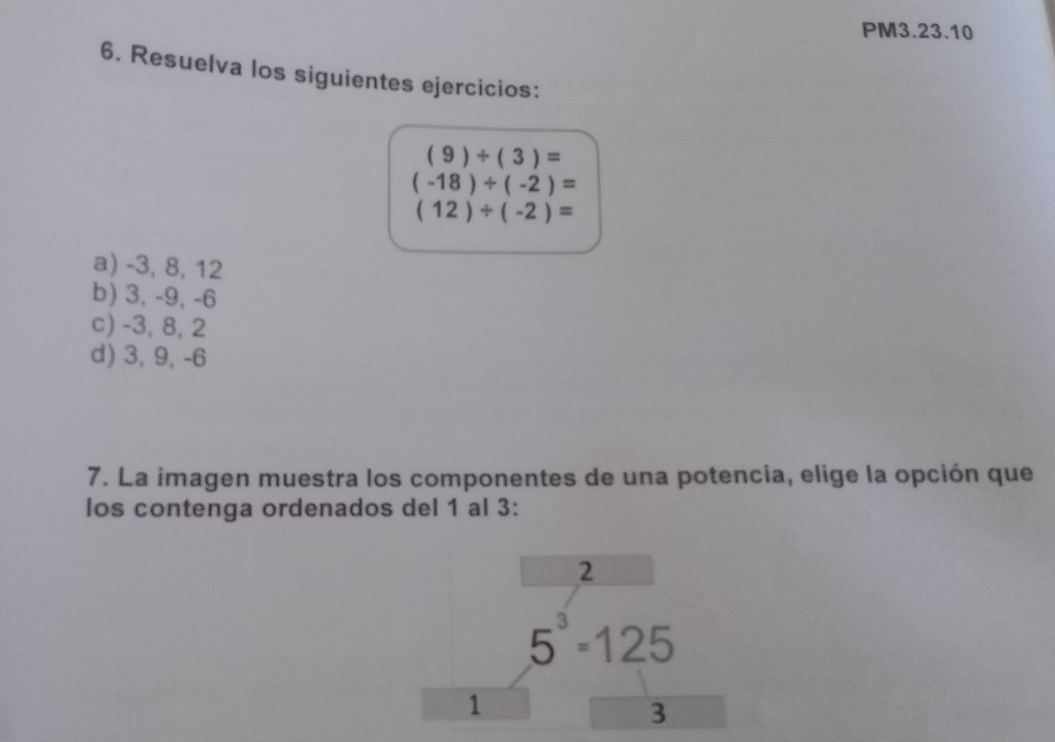 PM3.23.10
6. Resuelva los siguientes ejercicios:
(9)/ (3)=
(-18)/ (-2)=
(12)/ (-2)=
a) -3, 8, 12
b) 3, -9, -6
c) -3, 8, 2
d) 3, 9, -6
7. La imagen muestra los componentes de una potencia, elige la opción que
los contenga ordenados del 1 al 3 :
2
5^3=125
1
3