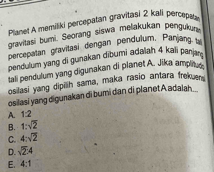 Planet A memiliki percepatan gravitasi 2 kali percepatan
gravitasi bumi. Seorang siswa melakukan pengukuran
percepatan gravitasi dengan pendulum. Panjang tall
pendulum yang di gunakan dibumi adalah 4 kali panjang
tali pendulum yang digunakan di planet A. Jika amplitudo
osilasi yang dipilih sama, maka rasio antara frekuensi
osilasi yang digunakan di bumi dan di planet A adalah...
A. 1:2
B. 1:sqrt(2)
C. 4:sqrt(2)
D. sqrt(2):4
E. 4:1