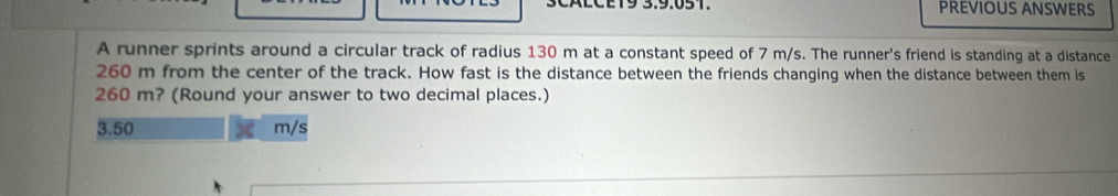 PREVIOUS ANSWERS
A runner sprints around a circular track of radius 130 m at a constant speed of 7 m/s. The runner's friend is standing at a distance
260 m from the center of the track. How fast is the distance between the friends changing when the distance between them is
260 m? (Round your answer to two decimal places.)
3.50 m/s