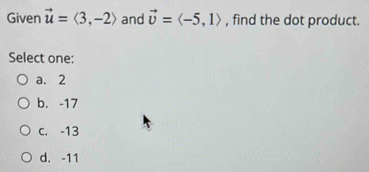 Given vector u=langle 3,-2rangle and vector v=langle -5,1rangle , find the dot product.
Select one:
a. 2
b. -17
c. -13
d. -11