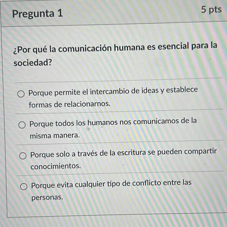 Pregunta 1
5 pts
¿Por qué la comunicación humana es esencial para la
sociedad?
Porque permite el intercambio de ideas y establece
formas de relacionarnos.
Porque todos los humanos nos comunicamos de la
misma manera.
Porque solo a través de la escritura se pueden compartir
conocimientos.
Porque evita cualquier tipo de conflicto entre las
personas.