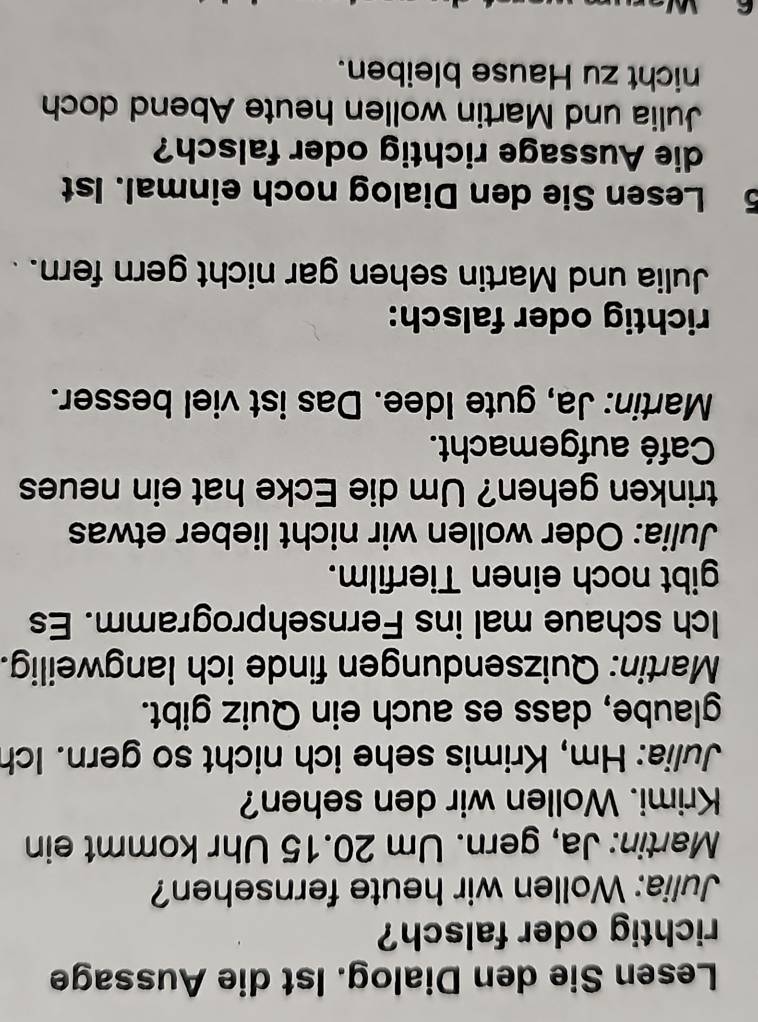 Lesen Sie den Dialog. Ist die Aussage 
richtig oder falsch? 
Julia: Wollen wir heute fernsehen? 
Martin: Ja, gern. Um 20.15 Uhr kommt ein 
Krimi. Wollen wir den sehen? 
Julia: Hm, Krimis sehe ich nicht so gern. Ich 
glaube, dass es auch ein Quiz gibt. 
Martin: Quizsendungen finde ich langweilig. 
Ich schaue mal ins Fernsehprogramm. Es 
gibt noch einen Tierfilm. 
Julia: Oder wollen wir nicht lieber etwas 
trinken gehen? Um die Ecke hat ein neues 
Café aufgemacht. 
Martin: Ja, gute Idee. Das ist viel besser. 
richtig oder falsch: 
Julia und Martin sehen gar nicht gern fern. 
5 Lesen Sie den Dialog noch einmal. 1st 
die Aussage richtig oder falsch? 
Julia und Martin wollen heute Abend doch 
nicht zu Hause bleiben. 
C