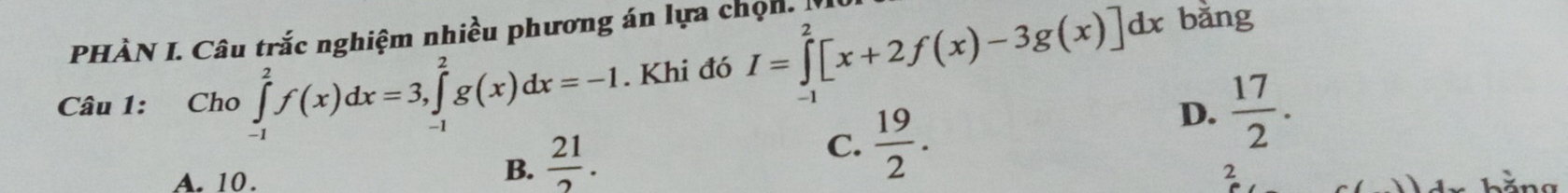 PHÀN I. Câu trắc nghiệm nhiều phương án lựa chọn. I
Câu 1: Cho ∈tlimits _(-1)^2f(x)dx=3, ∈tlimits _(-1)^2g(x)dx=-1. Khi đó I=∈tlimits _(-1)^2[x+2f(x)-3g(x)]dx
bằng
C.  19/2 .
D.  17/2 .
A. 10.
B.  21/2 . 
2
L ă