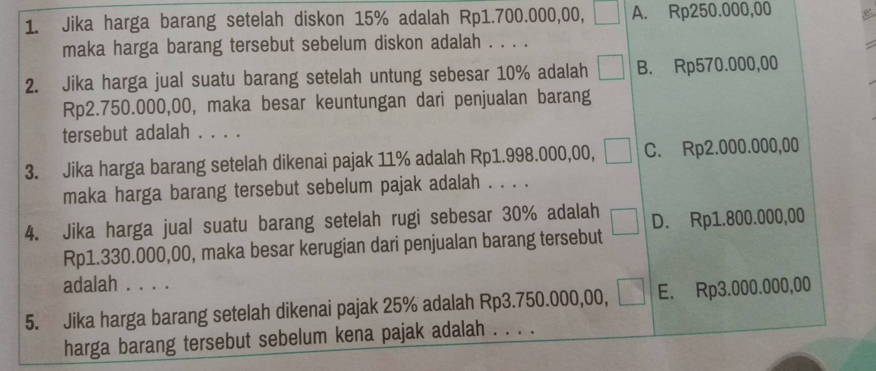 Jika harga barang setelah diskon 15% adalah Rp1.700.000,00, A. Rp250.000,00
maka harga barang tersebut sebelum diskon adalah . . . .
2. Jika harga jual suatu barang setelah untung sebesar 10% adalah B. Rp570.000,00
Rp2.750.000,00, maka besar keuntungan dari penjualan barang
tersebut adalah . . . .
3. Jika harga barang setelah dikenai pajak 11% adalah Rp1.998.000,00, C. Rp2.000.000,00
maka harga barang tersebut sebelum pajak adalah . . . .
4. Jika harga jual suatu barang setelah rugi sebesar 30% adalah
D. Rp1.800.000,00
Rp1.330.000,00, maka besar kerugian dari penjualan barang tersebut
adalah . . . .
5. Jika harga barang setelah dikenai pajak 25% adalah Rp3.750.000,00, E. Rp3.000.000,00
harga barang tersebut sebelum kena pajak adalah . . . .