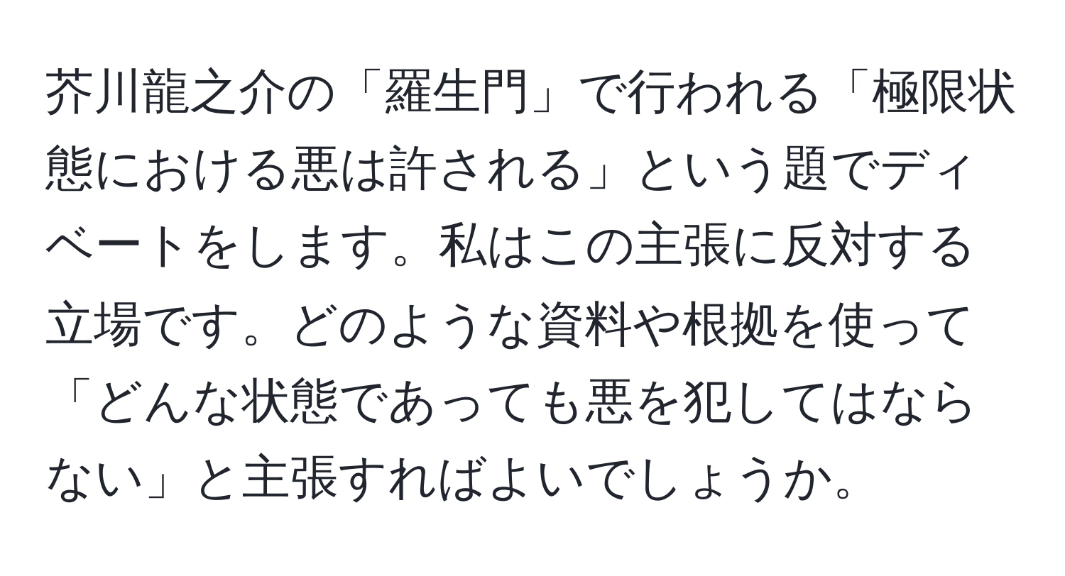 芥川龍之介の「羅生門」で行われる「極限状態における悪は許される」という題でディベートをします。私はこの主張に反対する立場です。どのような資料や根拠を使って「どんな状態であっても悪を犯してはならない」と主張すればよいでしょうか。