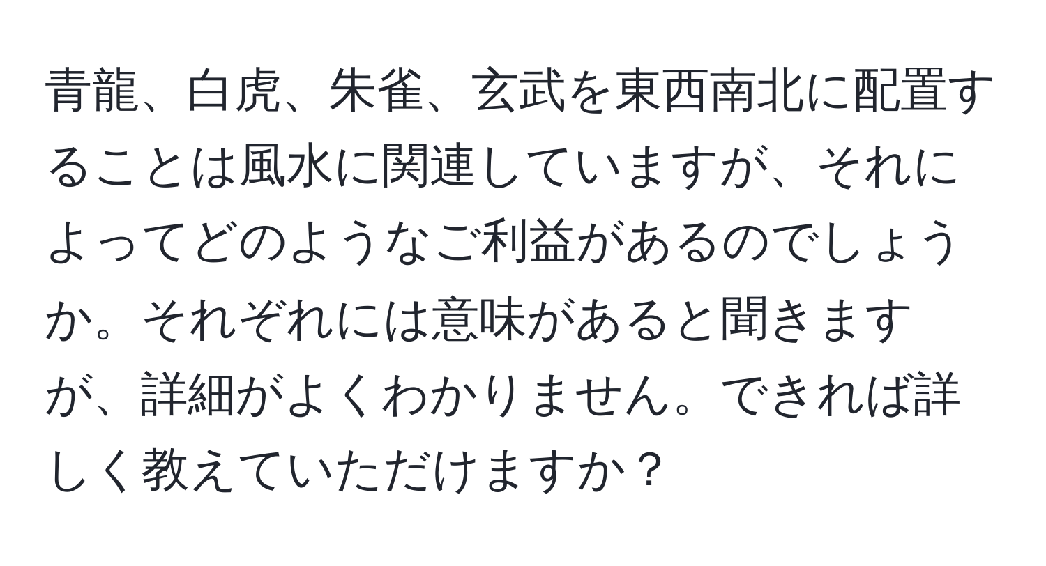 青龍、白虎、朱雀、玄武を東西南北に配置することは風水に関連していますが、それによってどのようなご利益があるのでしょうか。それぞれには意味があると聞きますが、詳細がよくわかりません。できれば詳しく教えていただけますか？