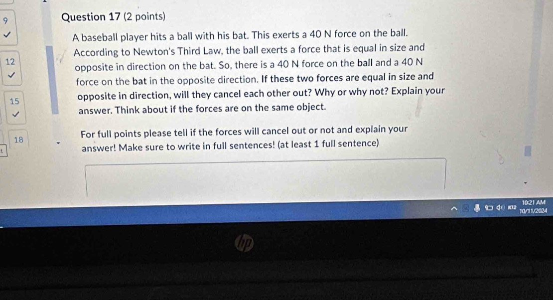A baseball player hits a ball with his bat. This exerts a 40 N force on the ball. 
According to Newton's Third Law, the ball exerts a force that is equal in size and
12
opposite in direction on the bat. So, there is a 40 N force on the ball and a 40 N
force on the bat in the opposite direction. If these two forces are equal in size and
15
opposite in direction, will they cancel each other out? Why or why not? Explain your 
answer. Think about if the forces are on the same object. 
For full points please tell if the forces will cancel out or not and explain your 
18 
t answer! Make sure to write in full sentences! (at least 1 full sentence) 
10:21 AM 
10/11/2024