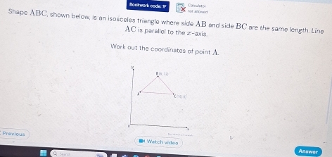 Colculator 
Boakwork codk: 1 not allowed 
Shape ABC, shown below, is an isosceles triangle where side AB and side BC are the same length. Line
AC is parallel to the z -axis 
Work out the coordinates of point A
M
R(1,12)
A '
C(10,0)
Previous 
■《Watch video 
Answe