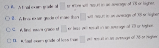 A. A final exam grade of □ or rffore will result in an average of 78 or higher.
B. A final exam grade of more than □ will result in an average of 78 or higher
C. A final exam grade of □ or less will result in an average of 78 or higher.
D. A final exam grade of less than □ will result in an average of 78 or higher.