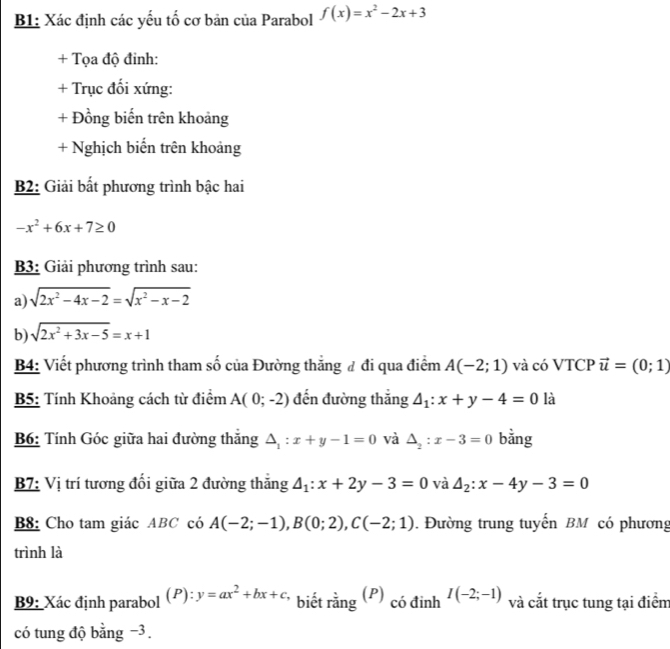 B1: Xác định các yếu tố cơ bản của Parabol f(x)=x^2-2x+3
+ Tọa độ đinh: 
+ Trục đối xứng: 
+ Đồng biến trên khoảng 
+ Nghịch biển trên khoảng 
B2: Giải bất phương trình bậc hai
-x^2+6x+7≥ 0
B3: Giải phương trình sau: 
a) sqrt(2x^2-4x-2)=sqrt(x^2-x-2)
b) sqrt(2x^2+3x-5)=x+1
B4: Viết phương trình tham số của Đường thăng đ đi qua điểm A(-2;1) và có VTCP vector u=(0;1)
B5: Tính Khoảng cách từ điểm A(0;-2) đến đường thắng △ _1:x+y-4=0 là 
B6: Tính Góc giữa hai đường thắng △ _1:x+y-1=0 và △ _2 : x-3=0 bằng 
B7: Vị trí tương đối giữa 2 đường thăng △ _1:x+2y-3=0 và △ _2:x-4y-3=0
B8: Cho tam giác ABC có A(-2;-1), B(0;2), C(-2;1). Đường trung tuyến BM có phương 
trình là 
B9: Xác định parabol (P):y=ax^2+bx+c * biết rằng (P) có đinh I(-2;-1) và cắt trục tung tại điểm 
có tung độ bằng −3.