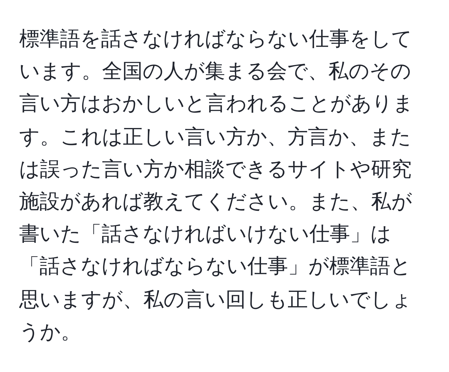 標準語を話さなければならない仕事をしています。全国の人が集まる会で、私のその言い方はおかしいと言われることがあります。これは正しい言い方か、方言か、または誤った言い方か相談できるサイトや研究施設があれば教えてください。また、私が書いた「話さなければいけない仕事」は「話さなければならない仕事」が標準語と思いますが、私の言い回しも正しいでしょうか。