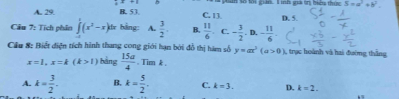 x+1 D phan số tối gián. Iinh giá trị biểu thức S=a^2+b^2.
A. 29. B. 53. C. 13. D. 5.
Câu 7: Tích phân ∈tlimits _(-1)^1(x^2-x)dx bằng: A.  3/2 . B.  11/6 . C. - 3/2 . D. - 11/6 . 
Cầu 8: Biết diện tích hình thang cong giới hạn bởi đồ thị hàm số y=ax^3(a>0) 3, trục hoành và hai đường thắng
x=1, x=k(k>1) bàng  15a/4 . Tim k.
A. k= 3/2 . B. k= 5/2 . C. k=3. D. k=2.