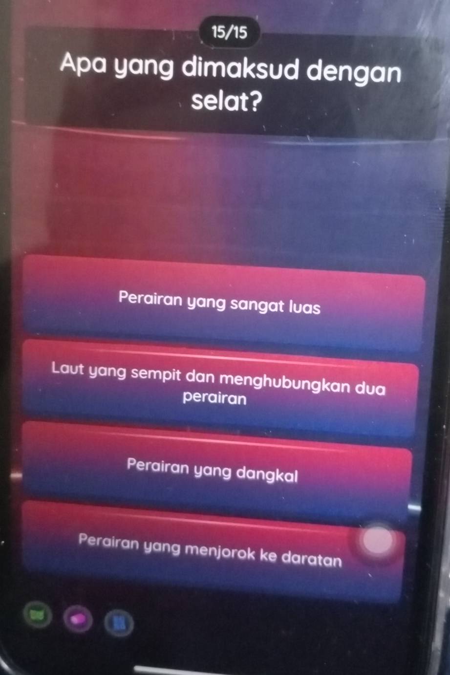 15/15
Apa yang dimaksud dengan
selat?
Perairan yang sangat lvas
Laut yang sempit dan menghubungkan dua
perairan
Perairan yang dangkal
Perairan yang menjorok ke daratan