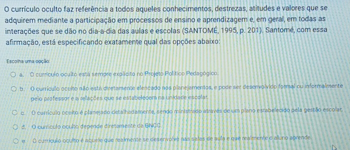 currículo oculto faz referência a todos aqueles conhecimentos, destrezas, atitudes e valores que se
adquirem mediante a participação em processos de ensino e aprendizagem e, em geral, em todas as
interações que se dão no dia-a-dia das aulas e escolas (SANTOMÉ, 1995, p. 201). Santomé, com essa
afirmação, está especificando exatamente qual das opções abaixo:
Escolha uma opção
a. O currículo oculto está sempre explicito no Projeto Político Pedagógico.
b. O currículo oculto não está diretamente elencado nos planejamentos, e pode ser desenvolvido formal ou informalmente
pelo professor e a relações que se estabelecem na unidade escolar.
c. O currículo oculto é planejado detalhadamente, sendo ministrado através de um plano estabelecido pela gestão escolar.
d. O currículo oculto depende diretamente da BNCC.
e. O currículo oculto é aquele que realmente se desenvolve nas salas de aula e que realmente o aluno aprende.