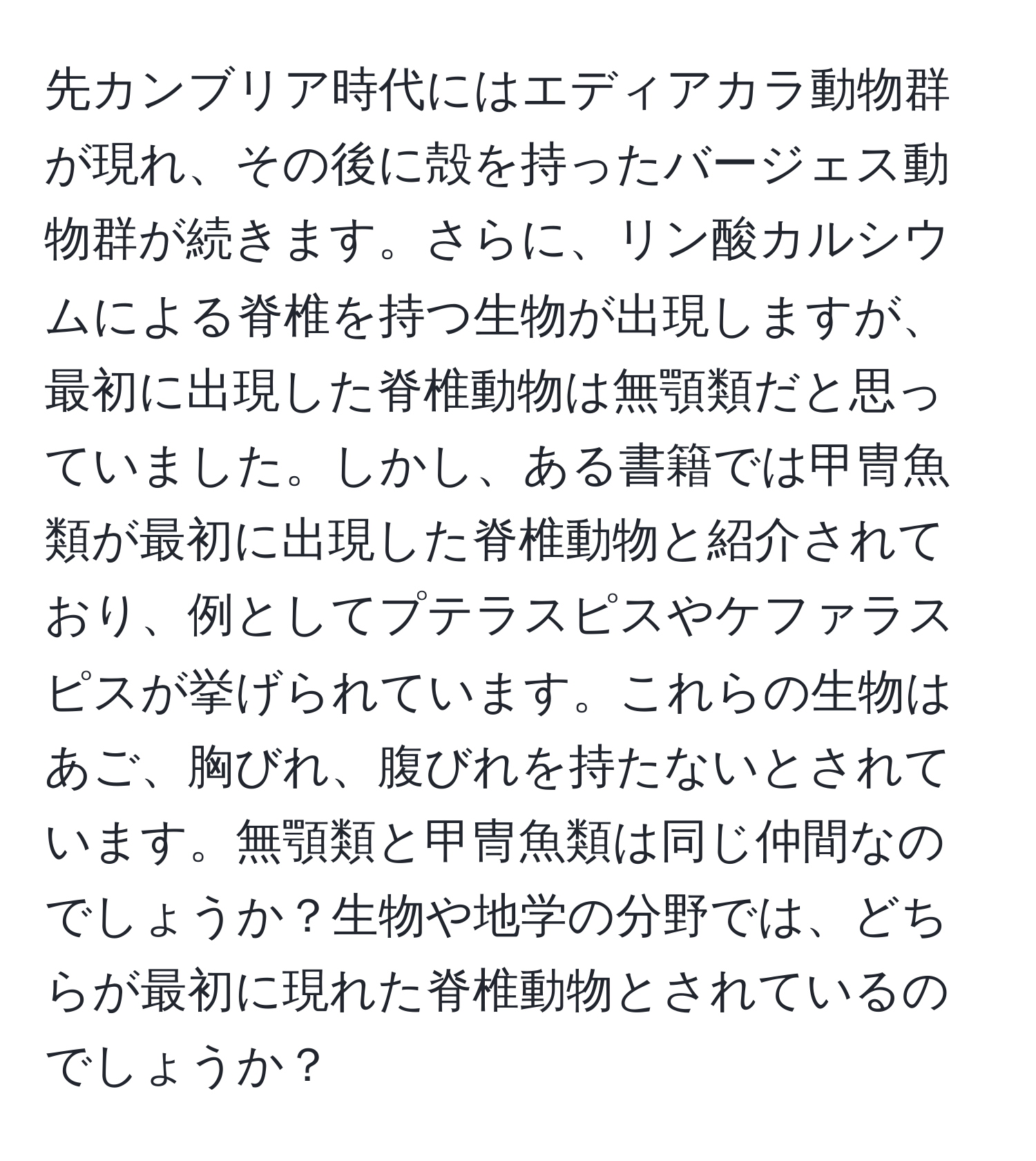 先カンブリア時代にはエディアカラ動物群が現れ、その後に殻を持ったバージェス動物群が続きます。さらに、リン酸カルシウムによる脊椎を持つ生物が出現しますが、最初に出現した脊椎動物は無顎類だと思っていました。しかし、ある書籍では甲冑魚類が最初に出現した脊椎動物と紹介されており、例としてプテラスピスやケファラスピスが挙げられています。これらの生物はあご、胸びれ、腹びれを持たないとされています。無顎類と甲冑魚類は同じ仲間なのでしょうか？生物や地学の分野では、どちらが最初に現れた脊椎動物とされているのでしょうか？