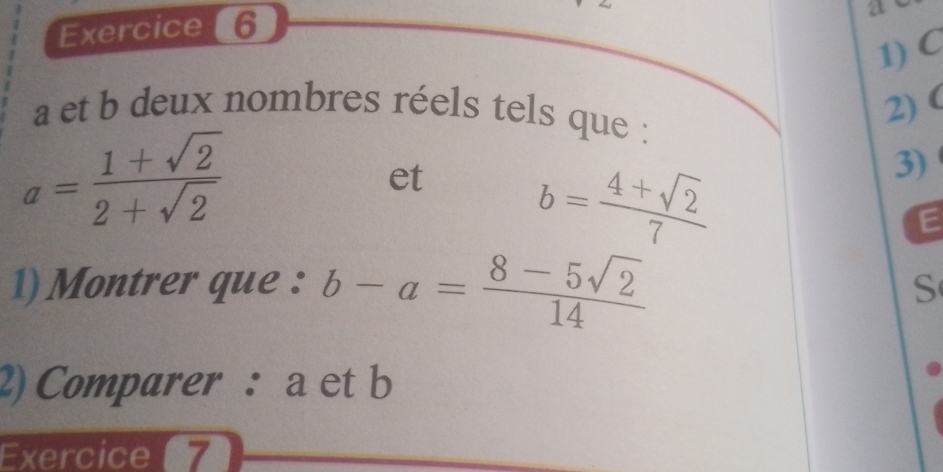 21 
1) C
a et b deux nombres réels tels que : 
2)(
a= (1+sqrt(2))/2+sqrt(2) 
et b= (4+sqrt(2))/7 
3) 
E 
1) Montrer que : b-a= (8-5sqrt(2))/14 
S 
2) Comparer : a et b
Exercice 7