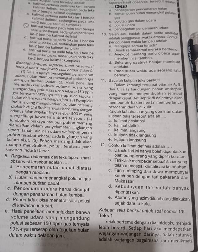 ts kütpan teks tersebut adalah laporan hasil observasi tersebut adalan .
a. kalimat pertama pada teks ke-1 berupa HOTS
kalimat definisi, sedangkan pada teks a. pencegahan pencemaran hutan
ke-2 berupa kalimat deskripsi b. kemampuan hutan menangkal polutan
b. kalimat pertama pada teks ke-1 berupa gas
kalimat definisi, sedangkan pada teks c. polutan gas dalam udara
ke-2 berupa kalimat kompleks d. polusi udara
c kalimat pertama pada teks ke-1 berupa e. pencegahan pencemaran udara
kalimat deskripsi, sedangkan pada teks 10. Salah satu kaidah dalam certa anekdo
ke-2 berupa kalimat definisi
adalah penggunaan waktu lampau. Contoh
d. kalimat pertama pada teks ke-1 berupa
penggunaan waktu lampau adalah_
kalimat deskripsi, sedangkan pada teks
a. Mengapa semua terjadi?
ke-2 berupa kalimat simpleks
b. Besok ramai-ramai mereka berdemo
e. kalimat pertama pada teks ke-1 berupa c. Anekdot memang perlu dibaca agar
kalimat simpleks, sedangkan pada teks memberi nilai tambah.
ke-2 berupa kalimat kompleks
d. Sekarang saatnya belajar membuat
Bacalah kutipan laporan hasil observasi anekdot
berikut untuk menjawab soal nomor 8 dan 9! e. Pada suatu waktu ada seorang ratu
(1) Dalam upaya pencegahan pencemaran bermimpi.
udara, hutan mampu menangkal polutan gas
ataupun butiran padat. (2) Hasil penelitian 11. Bacalah kutipan teks berikut!
Dalam kemangi terdapat vitamin A. B.
menunjukkan bahwa volume udara yang
mengandung polusi gas ozon sebesar 150 ppm dan C serta kandungan bahan antiseptik
yang mampu menyembuhkan jerawat
gas ternyata 99%-nya terserap oleh tegukan
dengan cepat. Antiseptik di dalamnya akan
hutan dalam waktu delapan jam. (3) Kompleks
industri yang mengeluarkan polutan belerang membunuh bakteri serta memperlancar
peredaran darah di kulit.
dioksida di Uni Rusia ternyata berkurang dengan
adanya jalur vegetasi kayu selebar 500 m yang Kaidah kebahasaan yang dominan dalam
mengelilingi kawasan industri tersebut. (4) kutipan teks tersebut adalah ....
Tumbuhan berkayu ataupun pohon memang a. kalimat deskripsi
diandalkan dalam penyelamatan lingkungan b. kalimat definisi c. kalimat langsung
seperti tanah, air, dan udara walaupun peran d. kutipan tidak langsung
pohon tersebut sebatas pada lingkungan yang e.kutipan langsung
belum akut. (5) Pohon memang tidak akan
mampu menetralisasi polusi, terutama pada 12. Contoh kalimat definisi adalah ….
kawasan industri besar. a. Dahulu tari ini hanya boleh dipentaskan
oleh orang-orang yang dipilih keraton.
8. Ringkasan informasi dari teks laporan hasil b. Tari klasik merupakan sebuah tanan yang
observasi tersebut adalah .... telah mencapai kristalisasi keindahan.
a. Pencemaran hutan dapat diatasi c. Tari serimping dari Jawa mempunyai
dengan reboisasi. kemiripan dengan tari pakarena dari
b. Hutan mampu menangkal polutan gas Makassar.
ataupun butiran padat. d. Kebudayaan tari sudah banyak
c. Pencemaran udara harus dicegah dipentaskan.
dengan penanaman hutan kembali. e. Aturan yang lazim diturut atau dilakukan
d. Pohon tidak bisa menetralisasi polusi sejak dahulu kala.
di kawasan industri. Kutipan teks berikut untuk soal nomor 13!
e. Hasil penelitian menunjukkan bahwa Teks 1
volume udara yang mengandung Sejak bertemu dengan dia, hidupku menjadi
polusi sebesar 150 ppm gas ternyata lebih berarti. Setiap hari aku mendapatkan
99%-nya terserap oleh tegukan hutan wejangan-wajangan darinya. Salah satunya
dalam waktu delapan jam. adalah wejangan bagaimana cara menikmati