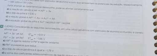 -1,66 voits e 1,50 volts. fado com eletrodos de aluminio e ouro que apresentam os potenciais de redução, respectivamente,
Após analisar as características dessa pilha, pode-se afirmar corretamente que
) a reação do cátodo é Alto Al^++3e^-
b) a dợp da pilha d!= 3.15V
c) a reação giobal é Ali++Auto Au^(3+)+Al.
d) a equação global da pilha é Au^(3+)(aq)(Au)||Al^(3-) (aq)]Af.
(UEMG) Considerando as seguintes semirreações, em uma célula galvânica com eletrodos de alumínio e chumbo, é correto
afirmar que
Al^(3+)+3e^-leftharpoons Al E^4_max=-0.13V
Pb^n+2a^nleftharpoons Pb^n E^a_mt=-1.66V
a) AC é agente redutor e Pb^2 é é agente oxidante.
b Pb^2 é a espécie que reduz.
c) a ddp da célula galvânica é igual a −1,79 V.
d) a soma dos coeficientes estequiométricos da reação gính