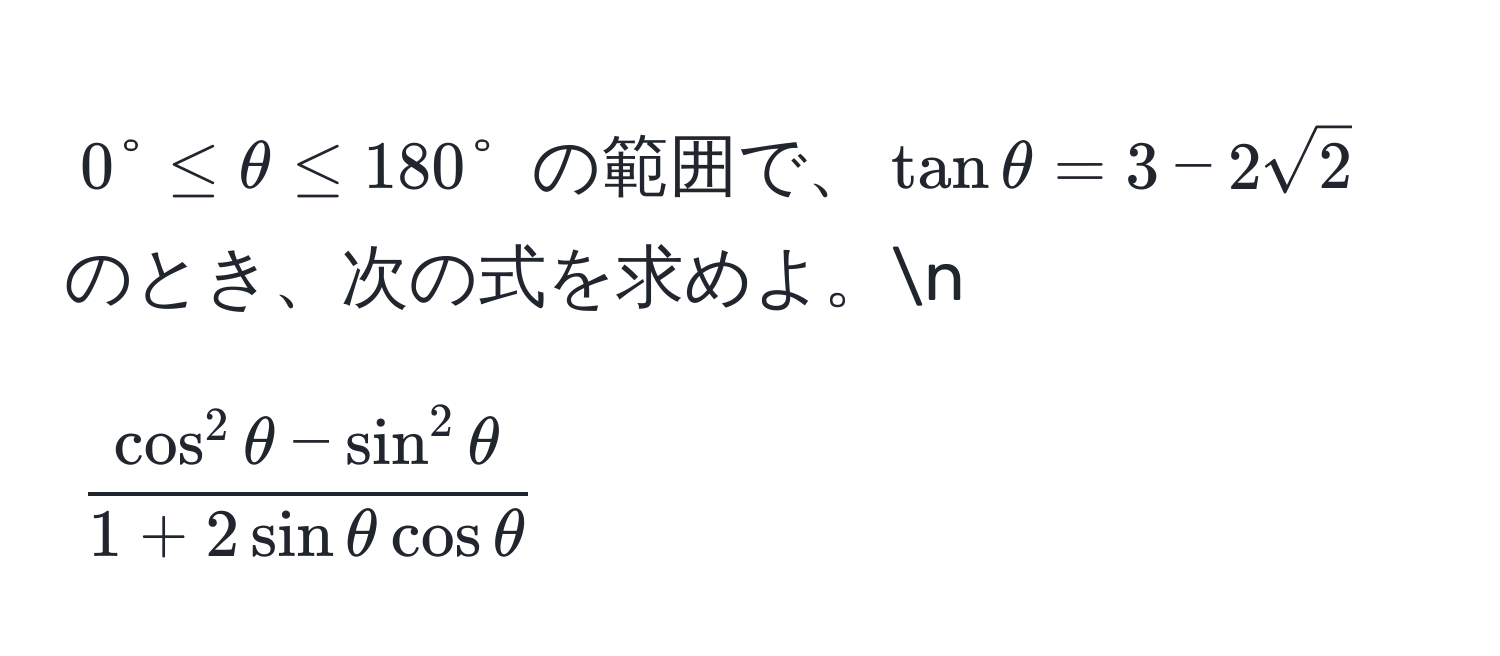 $0° ≤ θ ≤ 180°$ の範囲で、$tan θ = 3 - 2sqrt(2)$ のとき、次の式を求めよ。n
[
fraccos^(2 θ - sin^2 θ)1 + 2sin θ cos θ
]