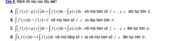 Mệnh đễ nào sau đây sai?
A. ∈t [f(x)-g(x)]dx=∈t f(x)dx-∈t g(x)dx , với mọi hàm số fx, gx liên tục trên R.
B. ∈t f'(x)dx=f(x)+C với mọi hàm số f π có đạo hàm trên R.
C. ∈t [f(x)+g(x)]dx=∈t f(x)dx+∈t g(x)dx , với mọi hàm số fx, gx liên tục trên R.
D. ∈t k.f(x)dx=k∈t f(x)dx với mọi hằng số k và với mọi hàm số ∈tlimits x liên tục trên R.