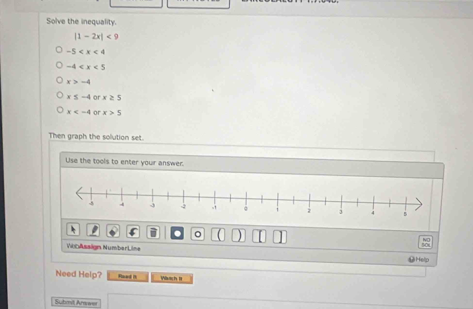 Solve the inequality.
|1-2x|<9</tex>
-5
-4
x>-4
x≤ -4 or x≥ 5
x or x>5
Then graph the solution set.
Use the tools to enter your answer.
。 )
NO
WebAssign NumberLine
so
Help
Need Help? Read I1 Wtch It
Submit Answer