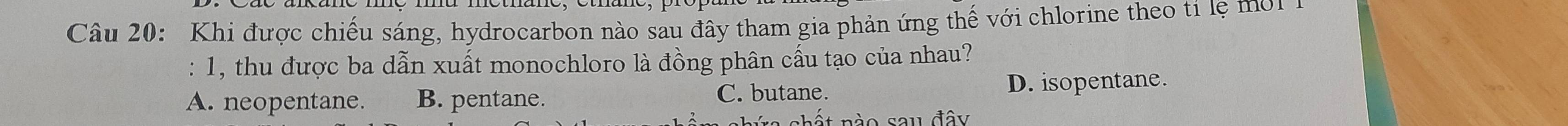 Khi được chiếu sáng, hydrocarbon nào sau đây tham gia phản ứng thế với chlorine theo ti lệ m i 
: 1, thu được ba dẫn xuất monochloro là đồng phân cấu tạo của nhau?
A. neopentane. B. pentane. C. butane. D. isopentane.
a shất nào sau đây