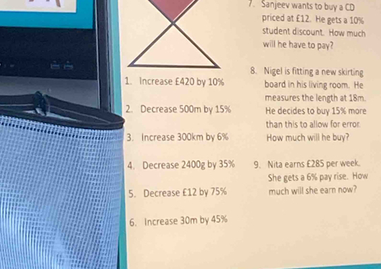 Sanjeev wants to buy a CD 
priced at £12. He gets a 10%
student discount. How much 
will he have to pay? 
8. Nigel is fitting a new skirting 
1. Increase £420 by 10% board in his living room. He 
measures the length at 18m. 
2. Decrease 500m by 15% He decides to buy 15% more 
than this to allow for error. 
3. Increase 300km by 6% How much will he buy? 
4. Decrease 2400g by 35% 9. Nita earns £285 per week. 
She gets a 6% pay rise. How 
5. Decrease £12 by 75% much will she earn now? 
6. Increase 30m by 45%