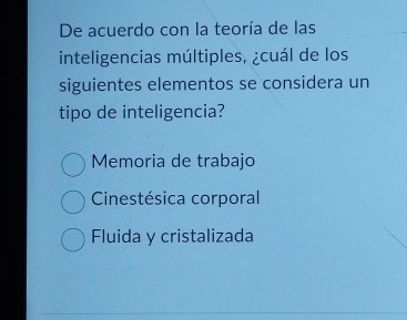 De acuerdo con la teoría de las
inteligencias múltiples, ¿cuál de los
siguientes elementos se considera un
tipo de inteligencia?
Memoria de trabajo
Cinestésica corporal
Fluida y cristalizada