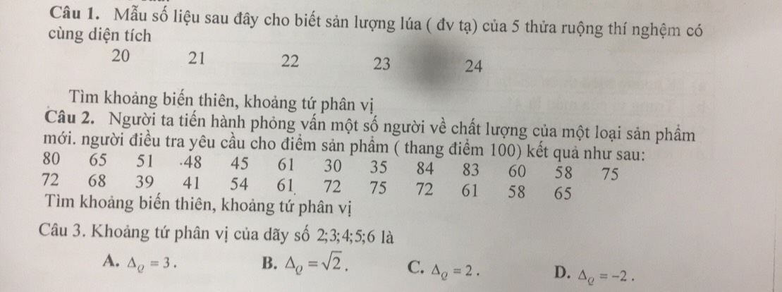 Mẫu số liệu sau đây cho biết sản lượng lúa ( đv tạ) của 5 thửa ruộng thí nghệm có
cùng diện tích
20 21 22 23 24
Tìm khoảng biến thiên, khoảng tứ phân vị
Câu 2. Người ta tiến hành phỏng vấn một số người về chất lượng của một loại sản phẩm
mới. người điều tra yêu cầu cho điểm sản phầm ( thang điểm 100) kết quả như sau:
80 ₹65 51. 48 45 61 30 35 84 83 60 58 75
72 68 39 41 54 61 72 75 72 61 58 65
Tìm khoảng biến thiên, khoảng tứ phân vị
Câu 3. Khoảng tứ phân vị của dãy số 2; 3; 4; 5; 6 là
A. △ _Q=3. B. △ _Q=sqrt(2). C. △ _Q=2. D. △ _Q=-2.