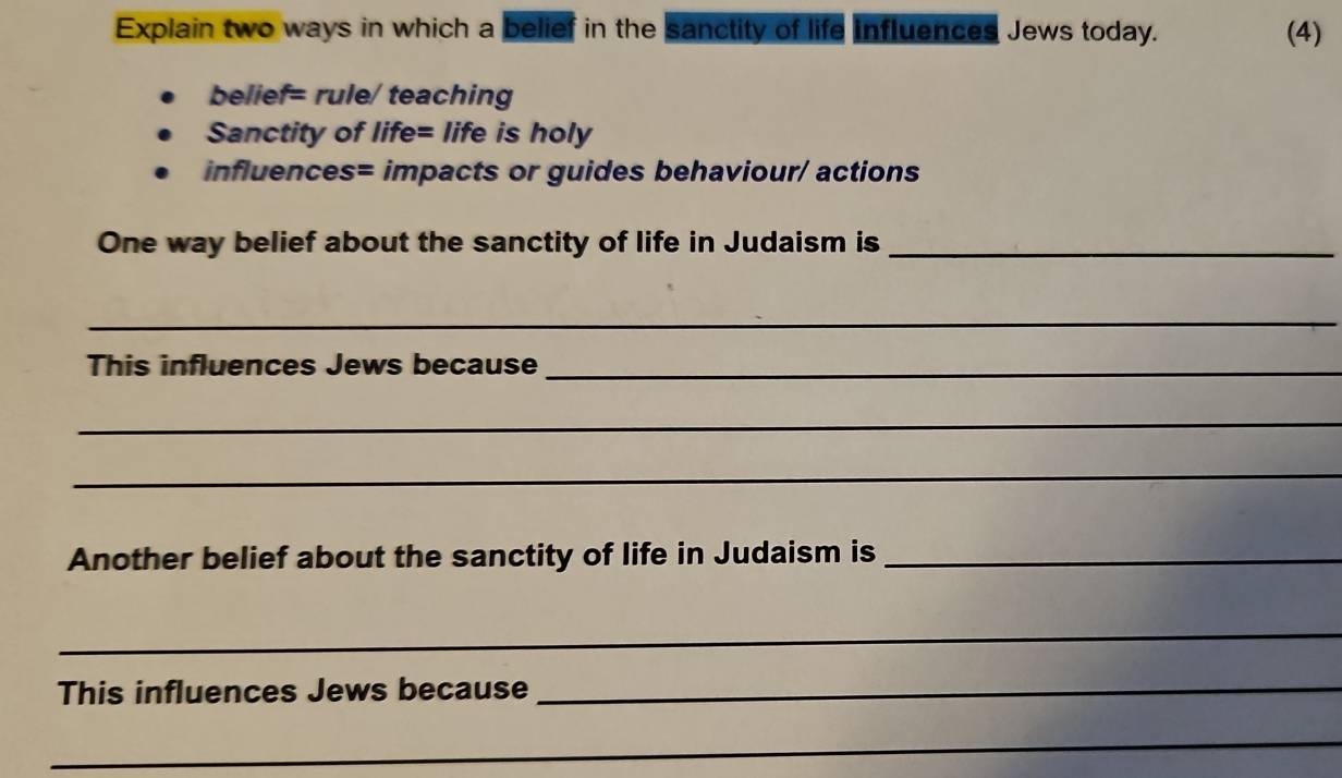 Explain two ways in which a belief in the sanctity of life influences Jews today. (4) 
belief= rule/ teaching 
Sanctity of life= life is holy 
influences= impacts or guides behaviour/ actions 
One way belief about the sanctity of life in Judaism is_ 
_ 
This influences Jews because_ 
_ 
_ 
Another belief about the sanctity of life in Judaism is_ 
_ 
This influences Jews because_ 
_