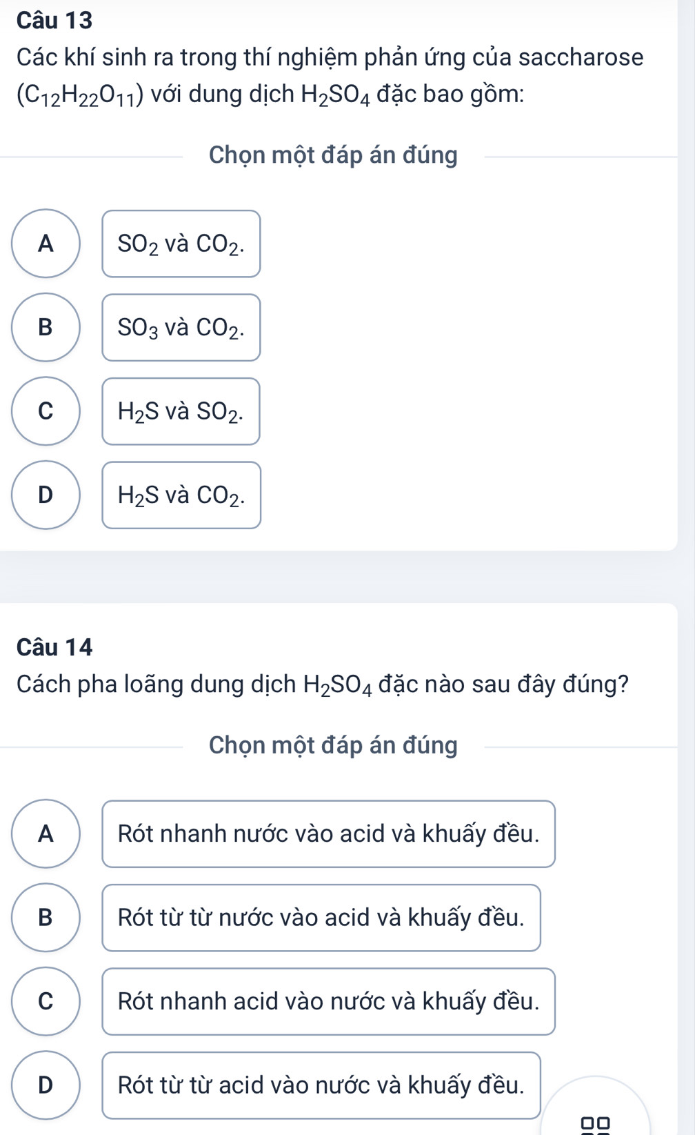 Các khí sinh ra trong thí nghiệm phản ứng của saccharose
(C_12H_22O_11) với dung dịch H_2SO_4 đặc bao gồm:
Chọn một đáp án đúng
A SO_2 và CO_2.
B SO_3 và CO_2.
C H_2S và SO_2.
D H_2S và CO_2. 
Câu 14
Cách pha loãng dung dịch H_2SO_4 đặc nào sau đây đúng?
Chọn một đáp án đúng
A Rót nhanh nước vào acid và khuấy đều.
B Rót từ từ nước vào acid và khuấy đều.
C Rót nhanh acid vào nước và khuấy đều.
D Rót từ từ acid vào nước và khuấy đều.
□□