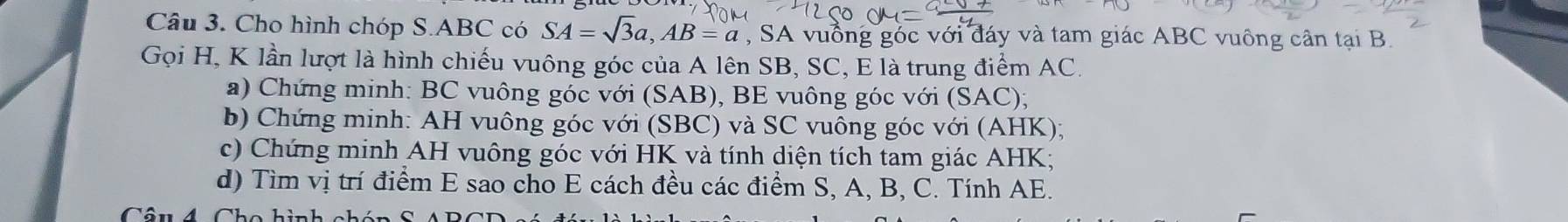 Cho hình chóp S. ABC có SA=sqrt(3)a, AB=a , SA vuồng góc với đáy và tam giác ABC vuông cần tại B. 
Gọi H, K lần lượt là hình chiếu vuông góc của A lên SB, SC, E là trung điểm AC. 
a) Chứng minh: BC vuông góc với (SAB), BE vuông góc với (SAC); 
b) Chứng minh: AH vuông góc với (SBC) và SC vuông góc với (AHK); 
c) Chứng minh AH vuông góc với HK và tính diện tích tam giác AHK; 
d) Tìm vị trí điểm E sao cho E cách đều các điểm S, A, B, C. Tính AE.