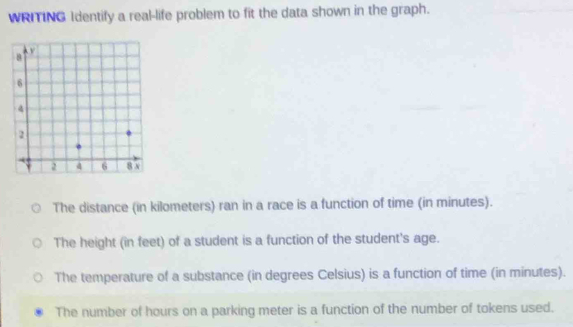 WRITING Identify a real-life problem to fit the data shown in the graph.
The distance (in kilometers) ran in a race is a function of time (in minutes).
The height (in feet) of a student is a function of the student's age.
The temperature of a substance (in degrees Celsius) is a function of time (in minutes).
The number of hours on a parking meter is a function of the number of tokens used.