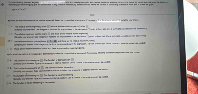 For the following function, a) give the coondinates of any crilical points and classify each point as a relative maximum, a relative minimum, or neither; b) identify intervals where the function is
increasing or decreasing; c) give the coordinates of any points of inflection; d) identify intervals where the function is concave up or concave down, and e) sketch the graph.
k(x)=2x^4+8x^3
al) What are the coordinates of the relative extrema? Select the correct choice below and, if necessary, fill in the answer box(es) to complete your choice.
A. The relative minimum point(s) islare □ and the relative maximum point(s) is/are
(Simpiliffy your answers. Use integers or fractions for any numbers in the expression. Type an ordered pair. Use a comma to separate answers as needed.)
l. The relative maximum point(s) islare □ and there are no relative minimum point(s).
(Simpilify your answer. Use integers or fractions for any numbers in the expression. Type an ordered pair. Use a comma to separate answers as needed.)
ξ The relative minimum point(s) islare (-3,-54) and there are no relative maximum point(s).
(Simplify your answer. Use integers or fractions for any numbers in the expression. Type an ordered pair. Use a comma to separate answers as needed.)
0. There are no relative minimum points and there are no relative maximum points.
b) On what inttervall(s) is k increasing or decreasing? Select the correct choice below and, if necessary, fill in the answer box(es) to complete your choice.
A. The function is increasing on □. The function is decreasing on □ .
(Simplify your answers. Type your answers in interval notation. Use a comma to separate answers as needed.)
B. The function is decreasing on □ The function is never increasing.
Simpilfy your answer. Type your answer in interval notation. Use a comma to separate answers as needed.)
C. The function io ncreasing on □ The function is never decreasing.
(Simplifly your answer. Type your answer in interval notation. Use a comma to separate answers as needed.)
D. The function is never increasing or decreasing.