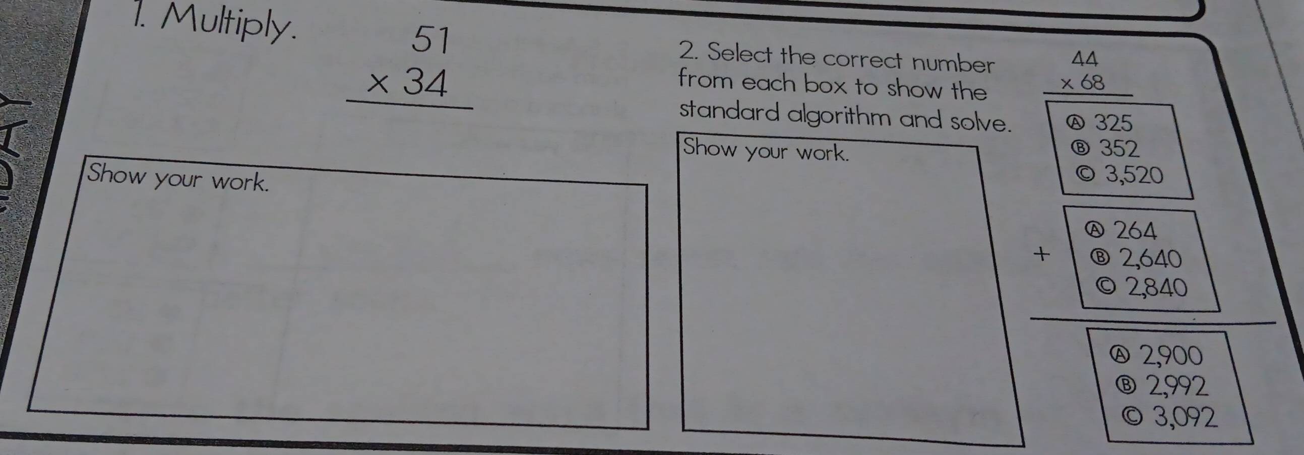 Multiply. 2. Select the correct number beginarrayr 44 * 68 hline endarray
beginarrayr 51 * 34 hline endarray from each box to show the
standard algorithm and solve. Ⓐ325
Show your work.
⑧ 352
Show your work.
© 3,520
beginarrayr 6.264 +6 +62260 hline 62260 hline □ 8250endarray
beginarrayr  enclosecircle82,992 03,09 hline endarray 2