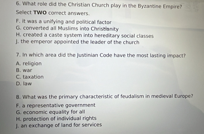 What role did the Christian Church play in the Byzantine Empire?
Select TWO correct answers.
F. it was a unifying and political factor
G. converted all Muslims into Christianity
H. created a caste system into hereditary social classes
J. the emperor appointed the leader of the church
7. In which area did the Justinian Code have the most lasting impact?
A. religion
B. war
C. taxation
D. law
8. What was the primary characteristic of feudalism in medieval Europe?
F. a representative government
G. economic equality for all
H. protection of individual rights
J. an exchange of land for services