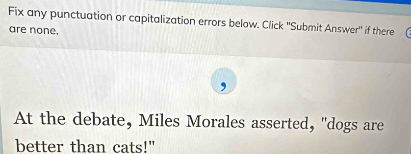 Fix any punctuation or capitalization errors below. Click ''Submit Answer'' if there 
are none. 
At the debate, Miles Morales asserted, "dogs are 
better than cats!"