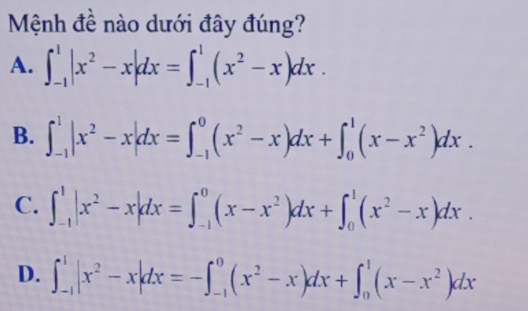 Mệnh đề nào dưới đây đúng?
A. ∈t _(-1)^1|x^2-x|dx=∈t _(-1)^1(x^2-x)dx.
B. ∈t _(-1)^1|x^2-x|dx=∈t _(-1)^0(x^2-x)dx+∈t _0^(1(x-x^2))dx.
C. ∈t _(-1)^1|x^2-x|dx=∈t _(-1)^0(x-x^2)dx+∈t _0^(1(x^2)-x)dx.
D. ∈t _(-1)^1|x^2-x|dx=-∈t _(-1)^0(x^2-x)dx+∈t _0^(1(x-x^2))dx