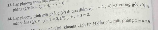 Lập phương trình mật ph 3x-2y+4z+7=0. 
phẳng (Q): 
14. Lập phương trình mặt phẳng (P) đi qua điểm I(1;-2;4) và vuông góc với hai 
mặt phắng (Q): x-y-2=0 , (R): y+z+3=0. 
......) Tính khoảng cách từ M đến các mặt phăng x-a=0,